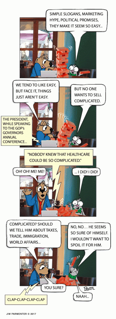 Simple slogans, marketing hype, political promises, they make it seem so easy... We tend to like easy, but face it, things just aren’t easy. But no one wants to sell complicated. the President, while speaking to The GOP’s Governors Annual Conference... "Nobody knew that healthcare could be so complicated," * OH! OH! Me! Me! … I did! I did! 2/27/2017 DJT to GOP Governors Annual Conference. Complicated? Should we tell him about taxes, trade, immigration, world affairs… No, no… He seems so sure of himself. I wouldn’t want to spoil it for him. You sure? Naah…