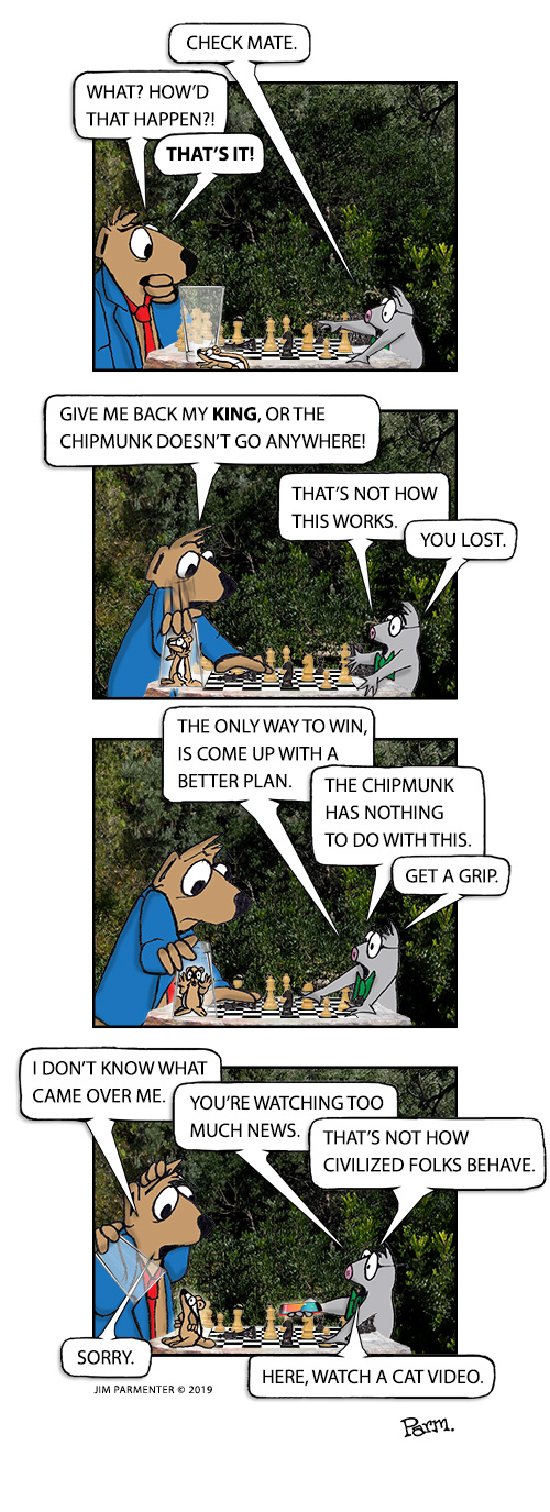 Check mate. What? How’d that happen?! That’s it! 
give me back my King, or the chipmunk doesn’t go anywhere!! That’s not how this works. You lost. 
The only way to win, is come up with a better plan. The chipmunk has nothing to do with this. Get a grip. 
I don’t know what came over me. You’re watching too much news. That’s not how civilized folks behave. Sorry. Here. watch a cat video.
