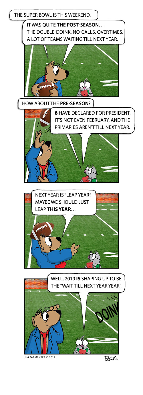 Super Bowl is this weekend…  Quite the post-season, the Double-Doink, the No-Calls, Overtimes, a lot of teams waiting till next year.
How about the pre-season? 8 have declared for president, it’s not even February, and the primaries aren’t till next year.
Next year is leap year, maybe we could just leap this year…
Well, 2019 is shaping up to be the “Wait till Next Year Year”. 