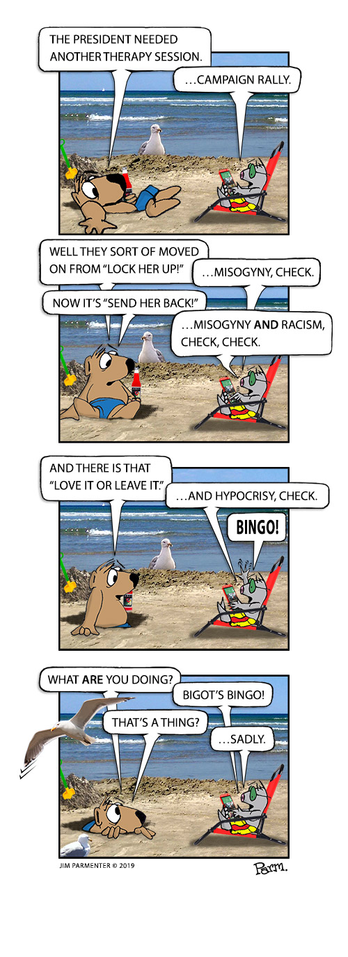 The President needed another therapy session. …Campaign Rally.
Well they sort of moved on from “Lock her up!”  …misogyny, check.
Now it’s “Send her back!”  …misogyny and racism, check, check.
And there is that “Love it leave it.”  …and hypocrisy, check. BINGO!
What are you doing? Bigot’s Bingo! That’s a thing? …Sadly.