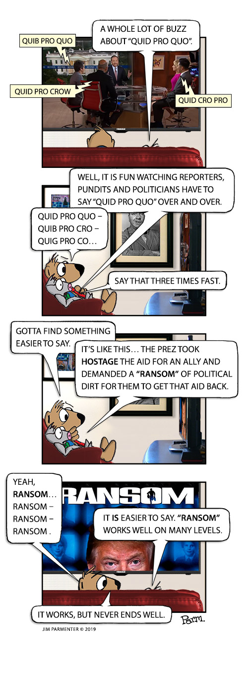 A whole lot of buzz about “quid pro quo”.
Well, it is fun watching reporters, pundits and politicians have to say “quid pro quo” over and over. Quid pro quo - quib pro cro - quig pro co say that three times fast.
Gotta find something easier to say. 
It’s like this… the Prez took hostage the aid for an ally and demanded a “ransom” of political dirt for them to get that aid back.
Yeah, Ransom… Ransom – Ransom – Ransom. It is easier to say. “Ransom” works well on many levels…  It works, but never ends well.