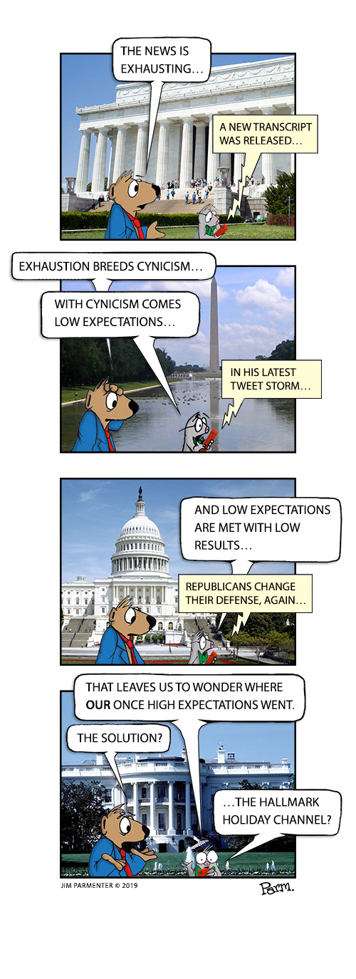 The news is exhausting… A new transcript was released…
Exhaustion breeds cynicism… With cynicism comes low expectations… In his latest tweet storm… 
And Low expectations are met with low results … Republicans change their defense, again…
That leaves us to wonder where our once high expectations went. The solution? …The Hallmark Holiday channel?
