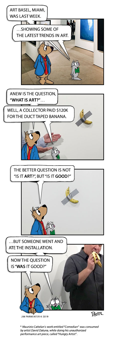 Art Basel, Miami, was last week. …Showing some of the latest trends in art.
Anew is the question, “What is art?”… Well, a collector paid $120K for the duct taped banana.
The better question is not, “Is it Art”? but, “Is it Good?”
But someone went and ate the installation. Now, the question is, “Was it good?” 
* Maurizio Cattelan's work entitled “Comedian”, was consumed by artist David Datuna, while doing his, unauthorized performance art piece, called “Hungry Artist”.
