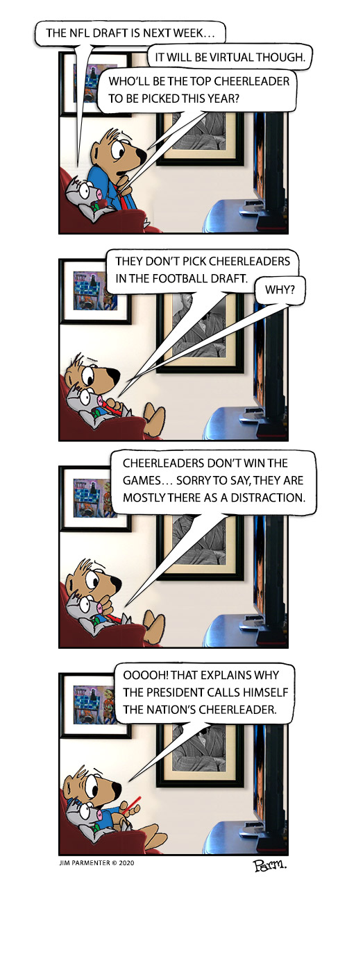 The NFL Draft is next week… It will be virtual though. Who’ll be the top cheerleader to be picked this year? They don’t pick cheerleaders in the football draft. Why? Cheerleaders don’t win the games… Sorry to say, they are mostly there as a distraction. Ooooh! That explains why the President calls himself the Nation’s Cheerleader.