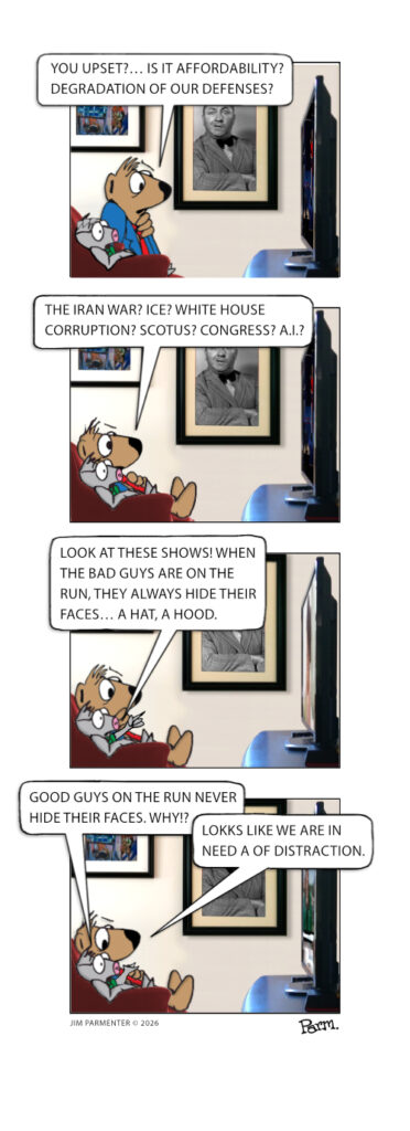 You upset?… Is it affordability? Degradation of our defenses? 
The Iran War? ICE? White House corruption? SCOTUS? Congress? A.I.?
Look at these shows! When the bad guys are on the run, they always hide their faces… a hat, a hood. 
Good guys on the run never hide their faces. Why!? Seems we are in need of a distraction.